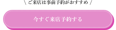 ご来店は事前予約がおすすめ。今すぐ来店予約する