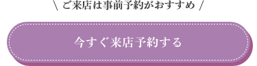ご来店は事前予約がおすすめ。今すぐ来店予約する