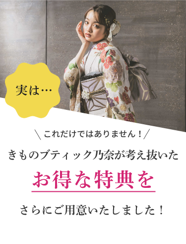 実は…これだけではありません！きものブティック乃奈が考え抜いたお得な特典をさらにご用意しました！